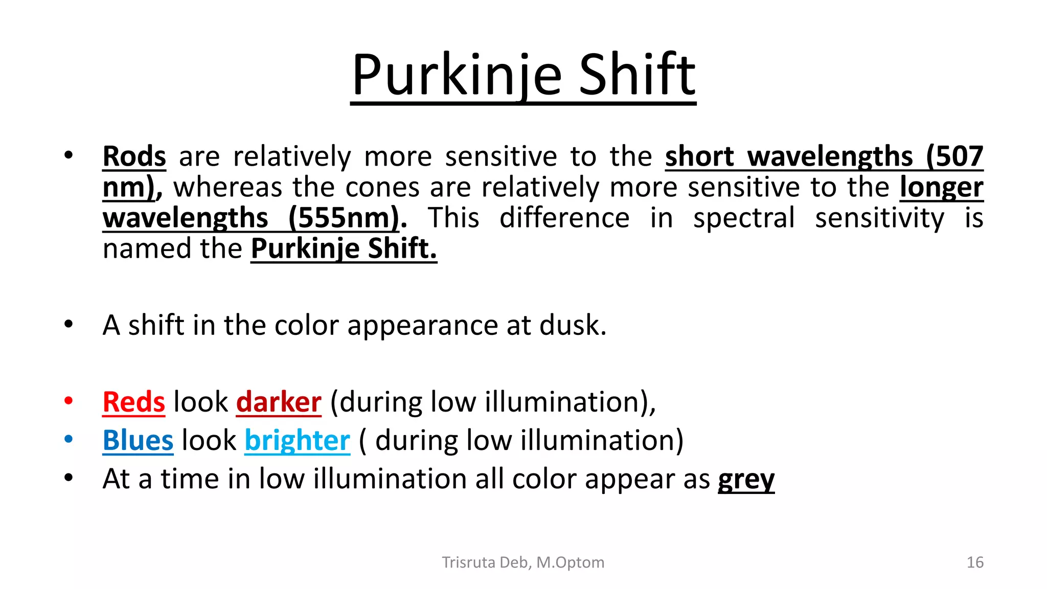 Purkinje Shift
• Rods are relatively more sensitive to the short wavelengths (507
nm), whereas the cones are relatively more sensitive to the longer
wavelengths (555nm). This difference in spectral sensitivity is
named the Purkinje Shift.
• A shift in the color appearance at dusk.
• Reds look darker (during low illumination),
• Blues look brighter ( during low illumination)
• At a time in low illumination all color appear as grey
Trisruta Deb, M.Optom 16
 