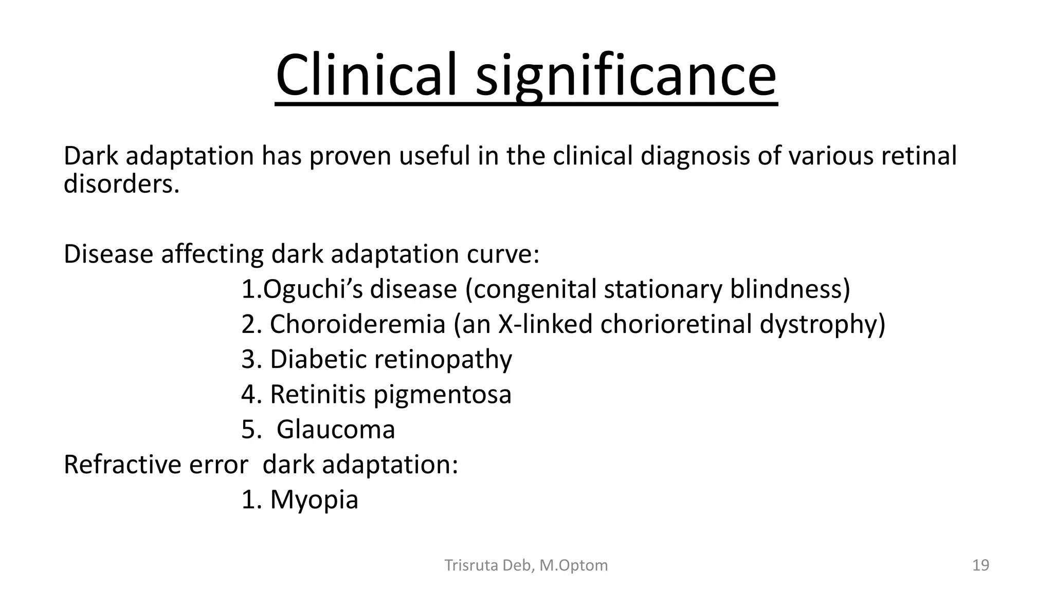 Clinical significance
Dark adaptation has proven useful in the clinical diagnosis of various retinal
disorders.
Disease affecting dark adaptation curve:
1.Oguchi’s disease (congenital stationary blindness)
2. Choroideremia (an X-linked chorioretinal dystrophy)
3. Diabetic retinopathy
4. Retinitis pigmentosa
5. Glaucoma
Refractive error dark adaptation:
1. Myopia
Trisruta Deb, M.Optom 19
 