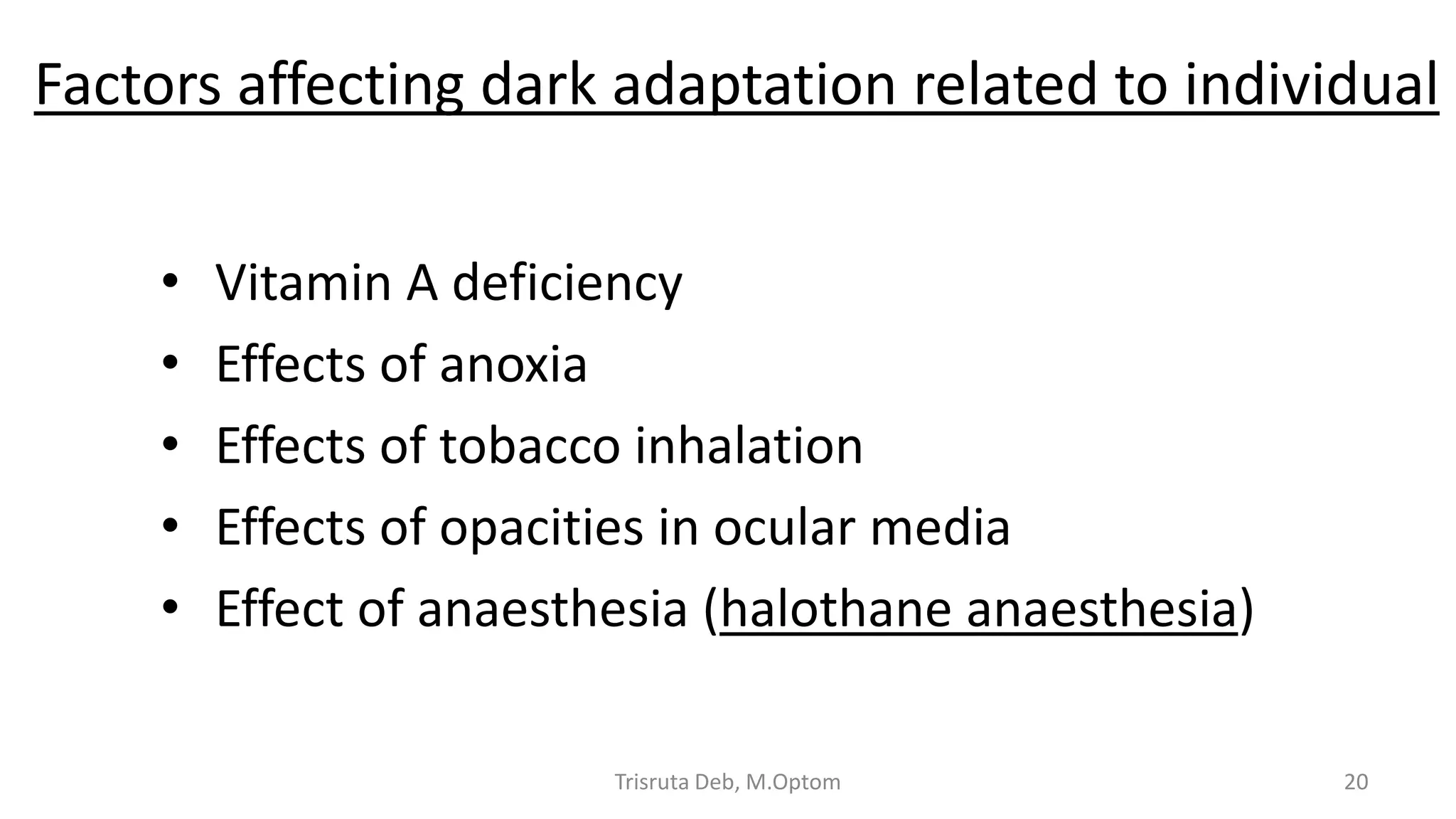 Factors affecting dark adaptation related to individual
• Vitamin A deficiency
• Effects of anoxia
• Effects of tobacco inhalation
• Effects of opacities in ocular media
• Effect of anaesthesia (halothane anaesthesia)
Trisruta Deb, M.Optom 20
 