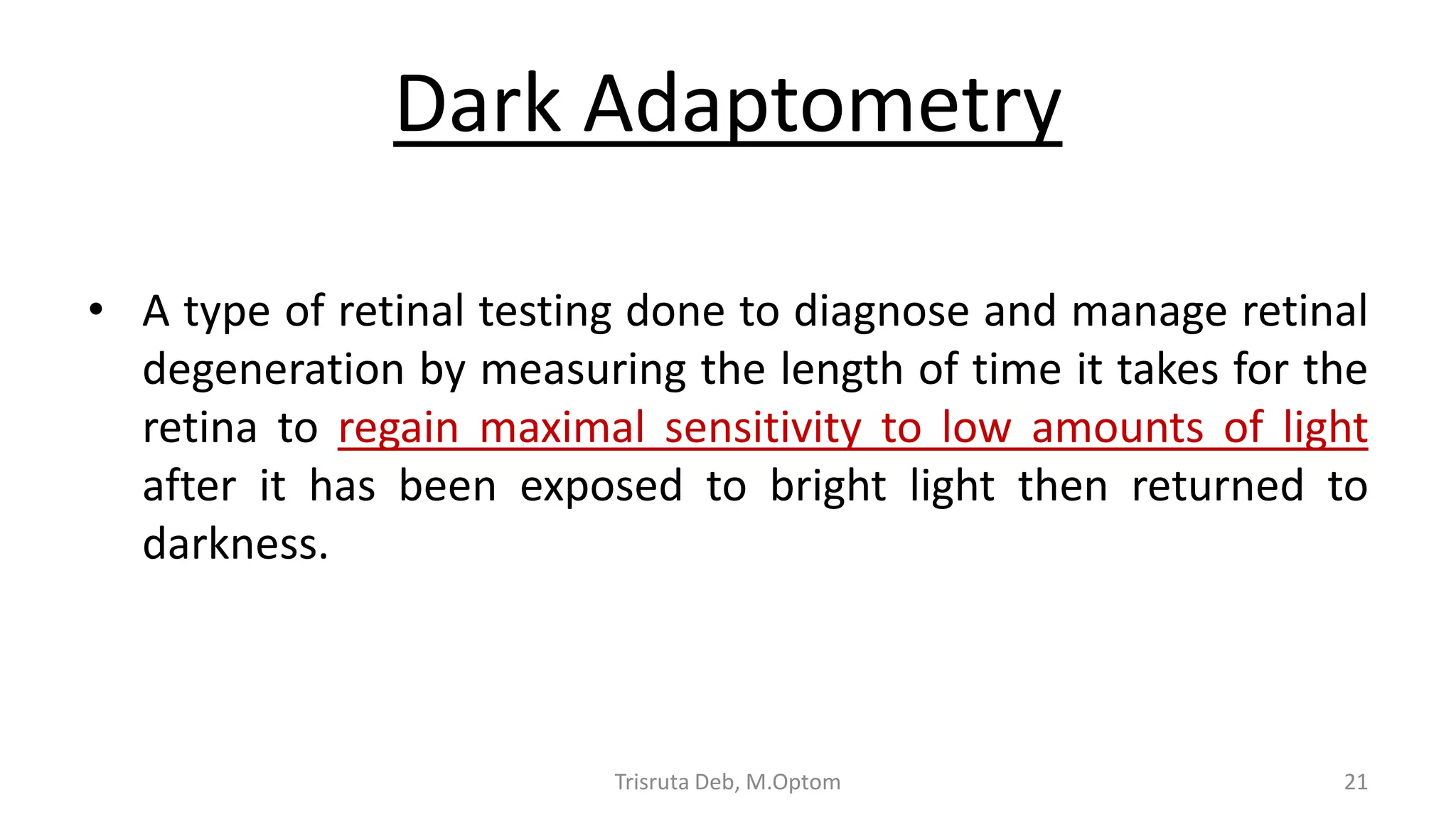 Dark Adaptometry
• A type of retinal testing done to diagnose and manage retinal
degeneration by measuring the length of time it takes for the
retina to regain maximal sensitivity to low amounts of light
after it has been exposed to bright light then returned to
darkness.
Trisruta Deb, M.Optom 21
 