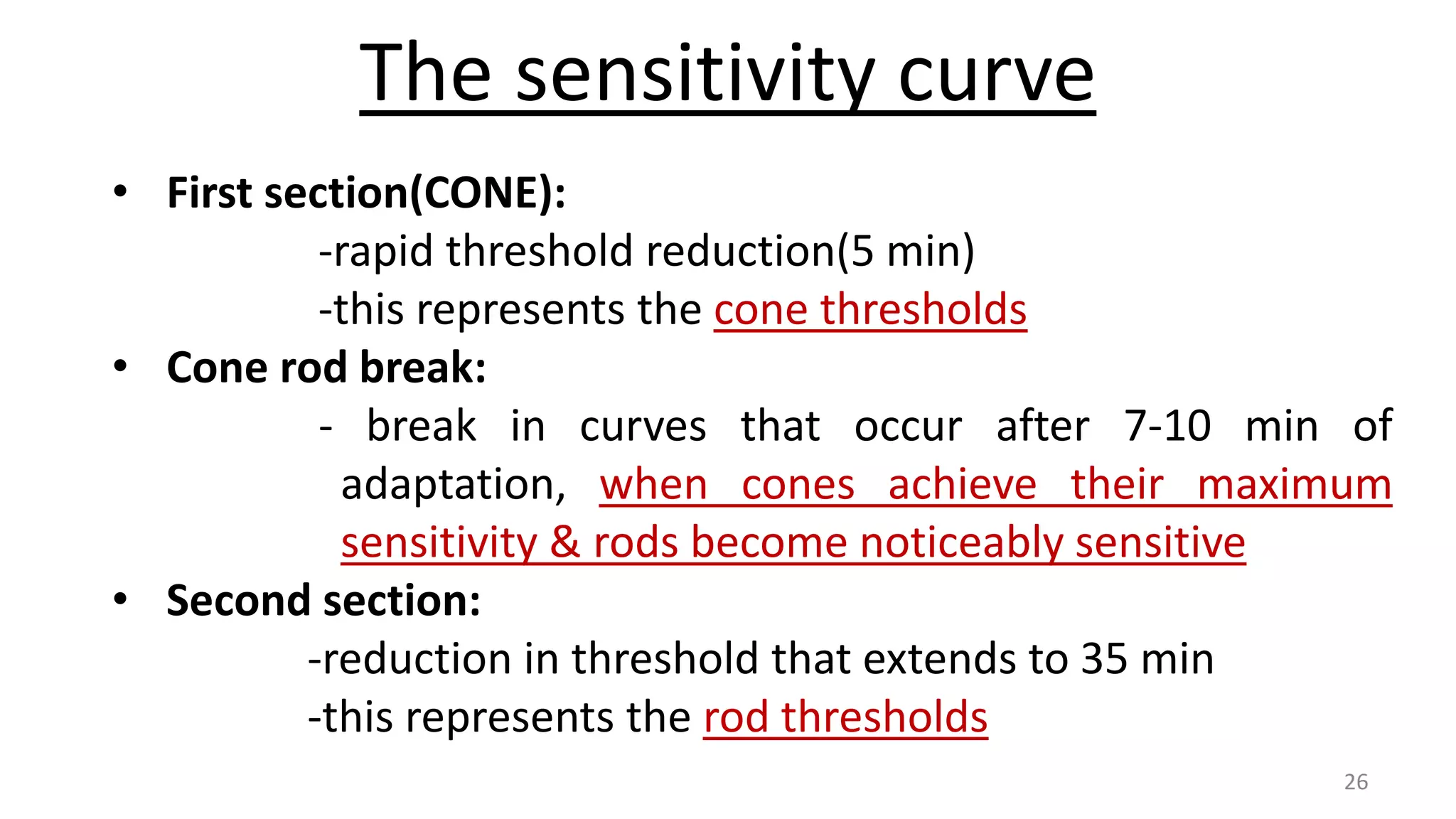 The sensitivity curve
• First section(CONE):
-rapid threshold reduction(5 min)
-this represents the cone thresholds
• Cone rod break:
- break in curves that occur after 7-10 min of
adaptation, when cones achieve their maximum
sensitivity & rods become noticeably sensitive
• Second section:
-reduction in threshold that extends to 35 min
-this represents the rod thresholds
26
 