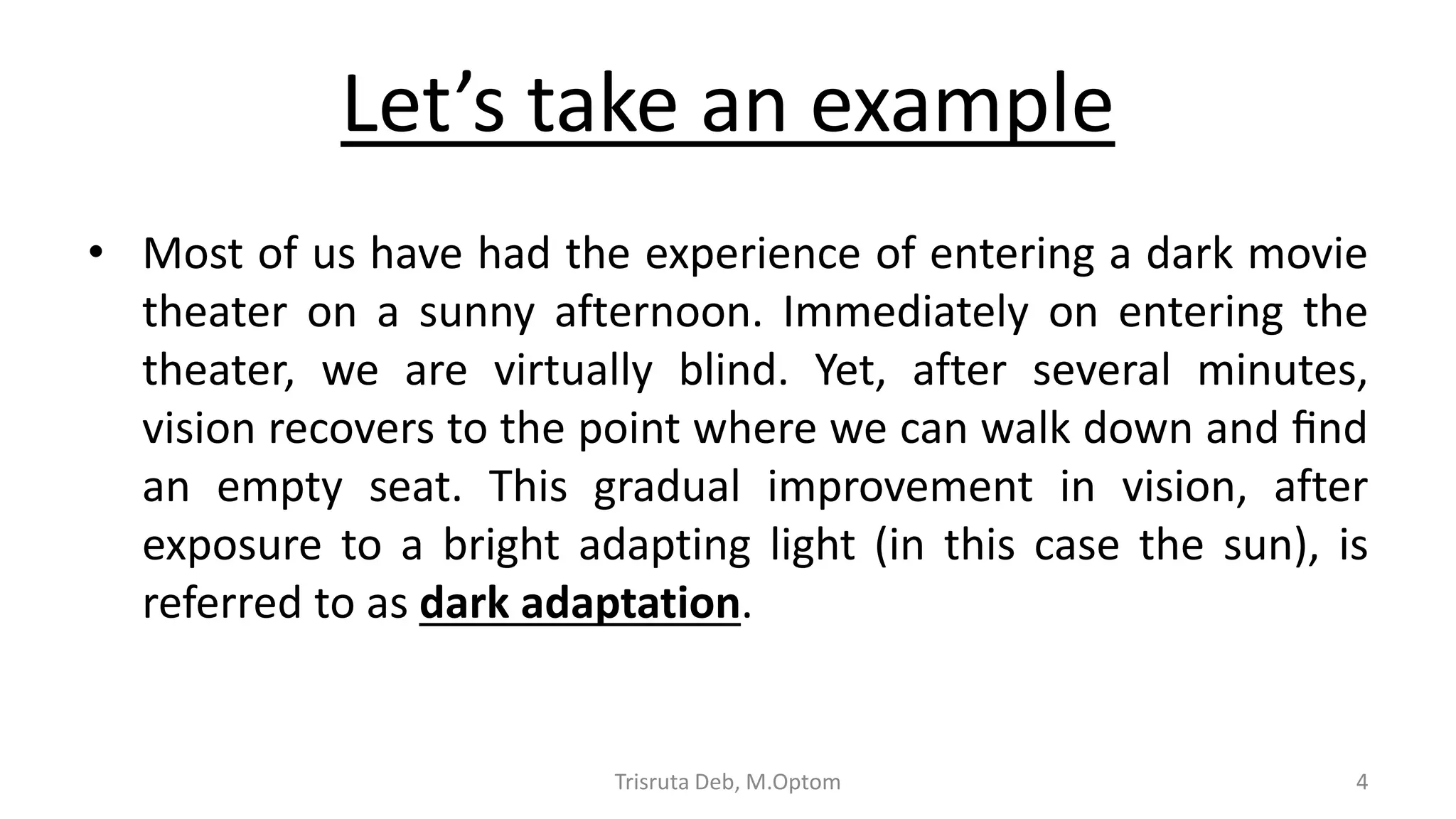 Let’s take an example
• Most of us have had the experience of entering a dark movie
theater on a sunny afternoon. Immediately on entering the
theater, we are virtually blind. Yet, after several minutes,
vision recovers to the point where we can walk down and ﬁnd
an empty seat. This gradual improvement in vision, after
exposure to a bright adapting light (in this case the sun), is
referred to as dark adaptation.
Trisruta Deb, M.Optom 4
 