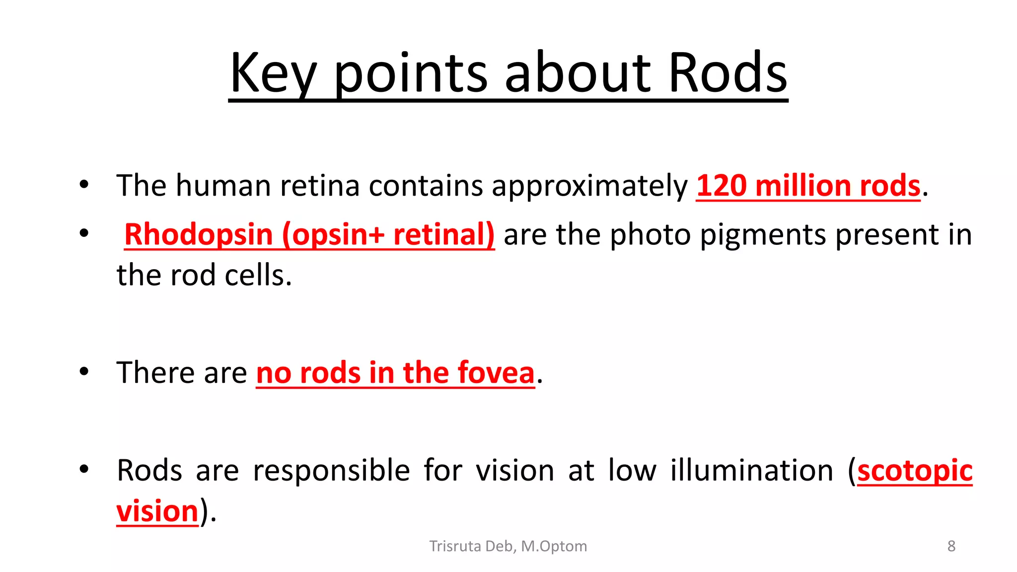 Key points about Rods
• The human retina contains approximately 120 million rods.
• Rhodopsin (opsin+ retinal) are the photo pigments present in
the rod cells.
• There are no rods in the fovea.
• Rods are responsible for vision at low illumination (scotopic
vision).
Trisruta Deb, M.Optom 8
 