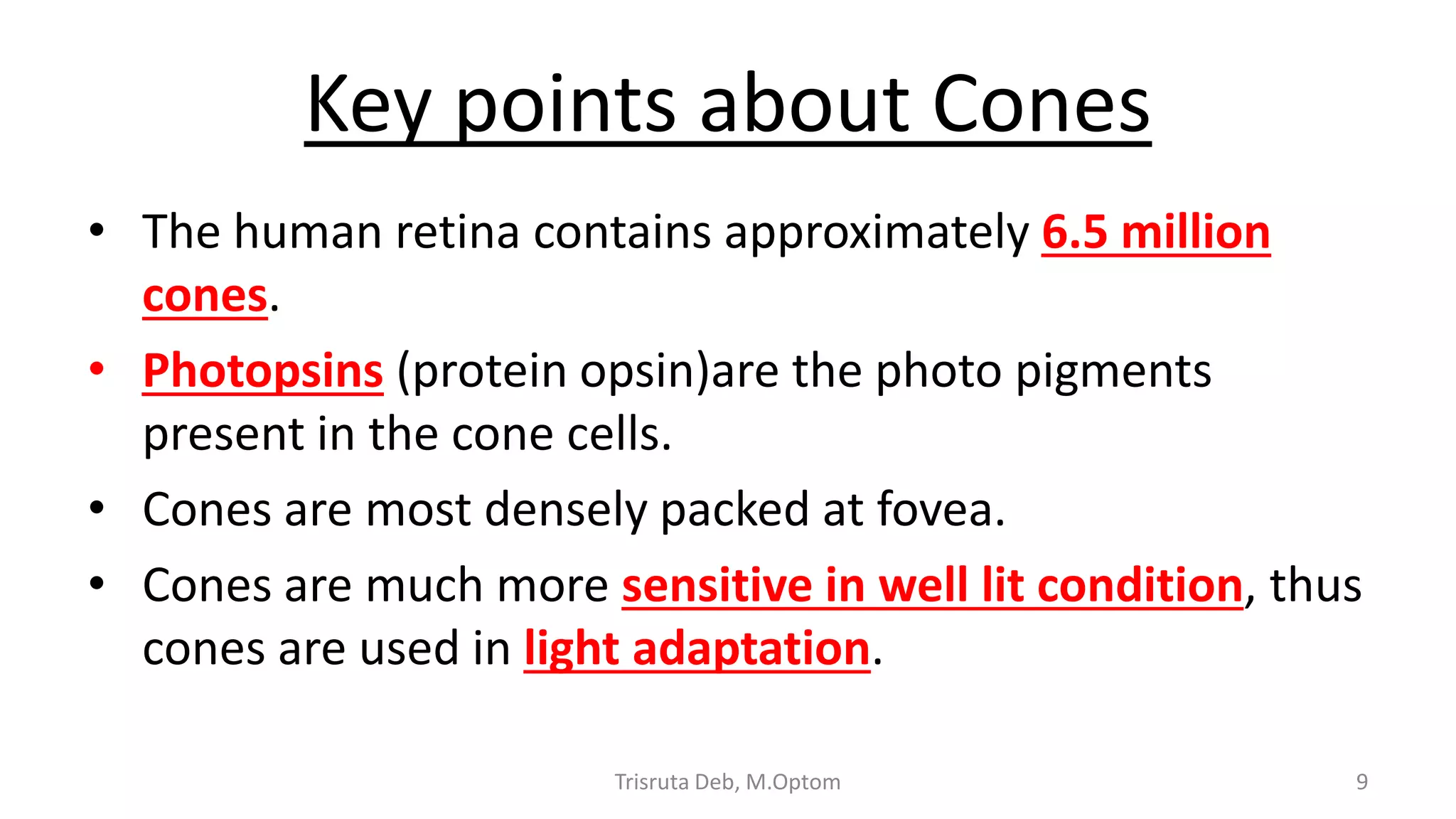 Key points about Cones
• The human retina contains approximately 6.5 million
cones.
• Photopsins (protein opsin)are the photo pigments
present in the cone cells.
• Cones are most densely packed at fovea.
• Cones are much more sensitive in well lit condition, thus
cones are used in light adaptation.
Trisruta Deb, M.Optom 9
 