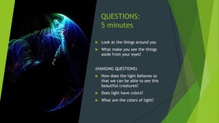 QUESTIONS:
5 minutes
 Look at the things around you
 What make you see the things
aside from your eyes?
(HANGING QUESTIONS)
 How does the light behaves so
that we can be able to see this
beautiful creatures?
 Does light have colors?
 What are the colors of light?
 