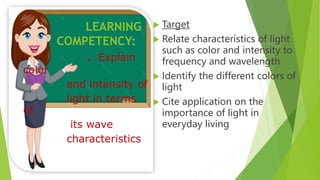  Target
 Relate characteristics of light
such as color and intensity to
frequency and wavelength
 Identify the different colors of
light
 Cite application on the
importance of light in
everyday living
. Explain
color
and intensity of
light in terms
of
its wave
characteristics
LEARNING
COMPETENCY:
 