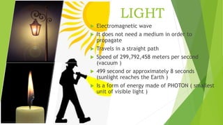 LIGHT
 Electromagnetic wave
 It does not need a medium in order to
propagate
 Travels in a straight path
 Speed of 299,792,458 meters per second
(vacuum )
 499 second or approximately 8 seconds
(sunlight reaches the Earth )
 Is a form of energy made of PHOTON ( smallest
unit of visible light )
 