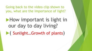 Going back to the video clip shown to
you, what are the importance of light?
How important is light in
our day to day living?
( Sunlight…Growth of plants)
 