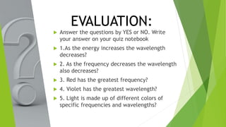 EVALUATION:
 Answer the questions by YES or NO. Write
your answer on your quiz notebook
 1.As the energy increases the wavelength
decreases?
 2. As the frequency decreases the wavelength
also decreases?
 3. Red has the greatest frequency?
 4. Violet has the greatest wavelength?
 5. Light is made up of different colors of
specific frequencies and wavelengths?
 