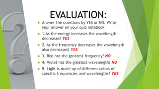 EVALUATION:
 Answer the questions by YES or NO. Write
your answer on your quiz notebook
 1.As the energy increases the wavelength
decreases? YES
 2. As the frequency decreases the wavelength
also decreases? YES
 3. Red has the greatest frequency? NO
 4. Violet has the greatest wavelength? NO
 5. Light is made up of different colors of
specific frequencies and wavelengths? YES
 