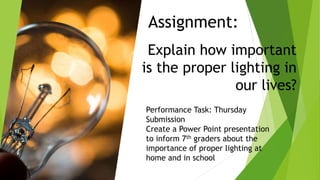 Assignment:
Explain how important
is the proper lighting in
our lives?
Performance Task: Thursday
Submission
Create a Power Point presentation
to inform 7th graders about the
importance of proper lighting at
home and in school
 