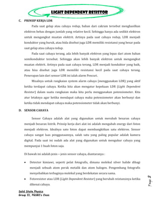 Light dependent resistor
C. PRINSIP KERJA LDR
         Pada saat gelap atau cahaya redup, bahan dari cakram tersebut menghasilkan
    elektron bebas dengan jumlah yang relative kecil. Sehingga hanya ada sedikit elektron
    untuk mengangkut muatan elektrit. Artinya pada saat cahaya redup, LDR menjadi
    konduktor yang buruk, atau bida disebut juga LDR memiliki resistansi yang besar pada
    saat gelap atau cahaya redup.
         Pada saat cahaya terang, ada lebih banyak elektron yang lepas dari atom bahan
    semikonduktor tersebut. Sehingga akan lebih banyak elektron untuk mengangkut
    muatan elektrit. Artinya pada saat cahaya terang, LDR menjadi konduktor yang baik,
    atau bisa disebut juga LDR memiliki resistansi kecil pada saat cahaya terang.
    Penerapan lain dari sensor LDR ini ialah alarm Pencuri.
         Misalnya untuk rangkaian system alarm cahaya (menggunakan LDR) yang aktif
    ketika terdapat cahaya. Ketika kita akan mengatur kepekaan LDR (Light Dependent
    Resistor) dalam suatu rangkaian maka kita perlu menggunakan potensiometer. Kita
    atur letaknya agar ketika mendapat cahaya maka potensiometer akan berbunyi dan
    ketika tidak mendapat cahaya maka potensiometer tidak akan berbunyi.

D. SENSOR CAHAYA

         Sensor Cahaya adalah alat yang digunakan untuk merubah besaran cahaya
    menjadi besaran listrik. Prinsip kerja dari alat ini adalah mengubah energy dari foton
    menjadi elektron. Idealnya sato foton dapat membangkitkan satu elektron. Sensor
    cahaya sangat luas penggunaannya, salah satu yang paling popular adalah kamera
    digital. Pada saat ini sudah ada alat yang digunakan untuk mengukur cahaya yang
    mempunyai 1 buah foton saja.

    Di bawah ini adalah jenis – jenis sensor cahaya, diantaranya :

        Detector kimiawi, seperti pelat fotografis, dimana molekul silver halide dibagi
        menjadi sebuah atom perak metalik dan atom halogen. Pengembang fotografis
        menyebabkan terbaginya molekul yang berdekatan secara sama.
                                                                                             3




        Fotoresistor atau LDR (Light Dependent Resistor) yang berubah reistansinya ketika
                                                                                             Page




        dikenai cahaya.

Solid State Physics
Group II, PGSBI’s Class
 