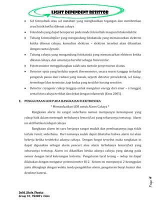 Light dependent resistor
        Sel fotovoltaik atau sel matahari yang menghasilkan tegangan dan memberikan
        arus listrik ketika dikenai cahaya
        Fotodioda yang dapat beroperasi pada mode fotovoltaik maupun fotokonduktiv.
        Tabung fotomultiplier yang mengandung fotokatoda yang memancarkan elektron
        ketika dikenai cahaya, kemudian elektron – elektron tersebut akan dikuatkan
        dengan rantai dynode.
        Tabung cahaya yang mengandung fotokatoda yang memancarkan elektron ketika
        dikanai cahaya, dan umumnya bersifat sebagai fotoresistor.
        Fototransistor menggabungkan salah satu metode penyensoran di atas.
        Detector optis yang berlaku seperti thermometer, secara murni tanggap terhadap
        pengaruh panas dari radiasi yang masuk, seperti detector piroelektrik, sel Golay,
        termokopel dan termistor, tapi kedua yang terakhir kurang sensitive.
        Detector cryogenic cukup tanggap untuk mengukur energy dari sinar – x tunggal,
        serta foton cahaya terlihat dan dekat dengan infamerah (Enss 2005).

E. PENGGUNAAN LDR PADA RANGKAIAN ELEKTRONIKA
                          * Memanfaatkan LDR untuk Alarm Cahaya *
         Rangkaian alarm ini sangat sederhana namun mempunyai kemampuan yang
    cukup baik dalam mencegah terbukanya lemari/laci yang seharusnya tertutup. Alarm
    ini aktif ketika terdapat cahaya
         Rangkaian alarm ini cara kerjanya sangat mudah dan pembuatannya juga tidak
    terlalu rumit, sederhana. Dari namanya sudah dapat diketahui bahwa alarm ini akan
    bekerja ketika terdeteksi adanya cahaya. Dengan fungsi tersebut maka rangkaian in
    dapat digunakan sebagai alarm pencuri atau alarm terbukanya lemari/laci yang
    seharusnya tertutup. Alarm ini dikatifkan ketika adanya cahaya yang datang pada
    sensor dengan taraf keterangan tertentu. Pengaturan taraf terang – redup ini dapat
    dilakukan dengan mengatur potensiometer R12. Sistem ini mempunyai 2 keunggulan
    yaitu dilengkapi dengan waktu tunda pengaktifan alarm, pengaturan bunyi buzzer dan
    detektor baterai.
                                                                                            4
                                                                                            Page




Solid State Physics
Group II, PGSBI’s Class
 