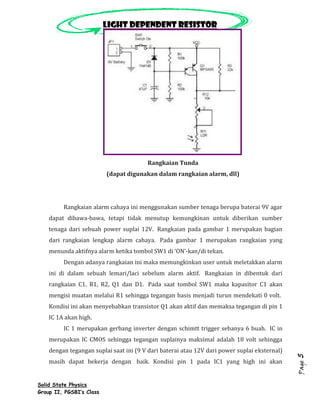 Light dependent resistor




                                        Rangkaian Tunda
                          (dapat digunakan dalam rangkaian alarm, dll)




         Rangkaian alarm cahaya ini menggunakan sumber tenaga berupa baterai 9V agar
    dapat dibawa-bawa, tetapi tidak menutup kemungkinan untuk diberikan sumber
    tenaga dari sebuah power suplai 12V. Rangkaian pada gambar 1 merupakan bagian
    dari rangkaian lengkap alarm cahaya. Pada gambar 1 merupakan rangkaian yang
    menunda aktifnya alarm ketika tombol SW1 di ‘ON’-kan/di tekan.
         Dengan adanya rangkaian ini maka memungkinkan user untuk meletakkan alarm
    ini di dalam sebuah lemari/laci sebelum alarm aktif. Rangkaian in dibentuk dari
    rangkaian C1, R1, R2, Q1 dan D1. Pada saat tombol SW1 maka kapasitor C1 akan
    mengisi muatan melalui R1 sehingga tegangan basis menjadi turun mendekati 0 volt.
    Kondisi ini akan menyebabkan transistor Q1 akan aktif dan memaksa tegangan di pin 1
    IC 1A akan high.
         IC 1 merupakan gerbang inverter dengan schimtt trigger sebanya 6 buah. IC in
    merupakan IC CMOS sehingga tegangan suplainya maksimal adalah 18 volt sehingga
    dengan tegangan suplai saat ini (9 V dari baterai atau 12V dari power suplai eksternal)
                                                                                              5




    masih dapat bekerja dengan baik. Kondisi pin 1 pada IC1 yang high ini akan
                                                                                              Page




Solid State Physics
Group II, PGSBI’s Class
 