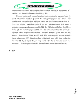 Light dependent resistor
    menyebabkan berapapun tegangan yang dihasilkan oleh pembagian tegangan R3, R12
    dan R11 (LDR) tidak berubah yaitu mendekati 5 volt.
         Beberapa saat setelah muatan kapasitor telah penuh maka tegangan basis Q1
    sudah cukup untuk membuat Q1 untuk OFF sehingga tegangan di pin 1 benar-benar
    dikendalikan oleh pembagian tegangan antara R3, R12 (potensiometer) dan R11
    (LDR). Jadi ketika Q1 ON maka tegangan di titik pin 1 IC1 akan ditahan tetap sekitar 5
    volt dan tegangan pembagian antara R3, R11, dan R12 akan diabaikan. Sebaliknya
    ketika Q1 OFF maka tegangan di titik pin 1 IC1 akan ditentukan oleh pembagian
    tegangan antara ketiga tahanan tersebut. Oleh sebab itu ketika Q1 ON maka apa pun
    kondisi cahaya lampu (terang/redup) tidak akan mempengaruhi sistem sehingga
    buzzer akan selalu OFF. Jika diperlukan waktu tunda yang lebih lama maka nilai
    kapasitor C1 dapat diganti dengan yang sedikit lebih besar. Semakin besar nilai
    kapasitor C1 akan menyebabkan waktu tunda keaktifan sistem akan semakin lama.



F. SFD




                                                                                             6
                                                                                             Page




Solid State Physics
Group II, PGSBI’s Class
 