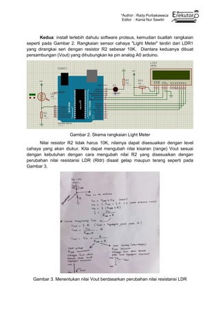 *Author : Rady Purbakawaca
Editor : Kania Nur Sawitri
Kedua: install terlebih dahulu software proteus, kemudian buatlah rangkaian
seperti pada Gambar 2. Rangkaian sensor cahaya "Light Meter" terdiri dari LDR1
yang dirangkai seri dengan resistor R2 sebesar 10K. Diantara keduanya dibuat
persambungan (Vout) yang dihubungkan ke pin analog A0 arduino.
Gambar 2. Skema rangkaian Light Meter
Nilai resistor R2 tidak harus 10K, nilainya dapat disesuaikan dengan level
cahaya yang akan diukur. Kita dapat mengubah nilai kisaran (range) Vout sesuai
dengan kebutuhan dengan cara mengubah nilai R2 yang disesuaikan dengan
perubahan nilai resistansi LDR (Rldr) disaat gelap maupun terang seperti pada
Gambar 3.
Gambar 3. Menentukan nilai Vout berdasarkan perubahan nilai resistansi LDR
 