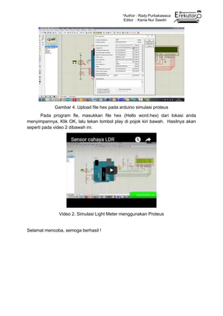 *Author : Rady Purbakawaca
Editor : Kania Nur Sawitri
Gambar 4. Upload file hex pada arduino simulasi proteus
Pada program fle, masukkan file hex (Hello word.hex) dari lokasi anda
menyimpannya. Klik OK, lalu tekan tombol play di pojok kiri bawah. Hasilnya akan
seperti pada video 2 dibawah ini.
Video 2. Simulasi Light Meter menggunakan Proteus
Selamat mencoba, semoga berhasil !
 