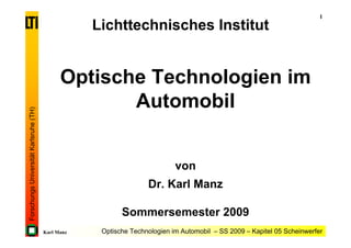 1
                                                    Lichttechnisches Institut


                                              Optische Technologien im
                                                     Automobil
Forschungs Universität Karlsruhe (TH)




                                                                            von
                                                                   Dr. Karl Manz

                                                           Sommersemester 2009
                                        Karl Manz    Optische Technologien im Automobil – SS 2009 – Kapitel 05 Scheinwerfer
 