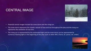 CENTRAL IMAGE

• Potential central images include the snow storm and the rising sun.
• The snow storm represents the chaotic natures of love and lust throughout the play and the rising sun
represents the revelation of true love.
• The rising sun is represented by the automated light and the snow storm can be represented by
numerous flashing lights in the beginning of the play (such as when Will, Cherie, Dr. Lyman, etc. enter)

 