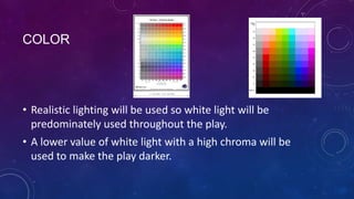 COLOR

• Realistic lighting will be used so white light will be
predominately used throughout the play.
• A lower value of white light with a high chroma will be
used to make the play darker.

 