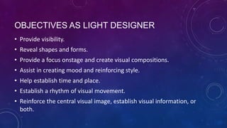 OBJECTIVES AS LIGHT DESIGNER
• Provide visibility.

• Reveal shapes and forms.
• Provide a focus onstage and create visual compositions.
• Assist in creating mood and reinforcing style.
• Help establish time and place.
• Establish a rhythm of visual movement.
• Reinforce the central visual image, establish visual information, or
both.

 