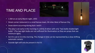 TIME AND PLACE
• 1 AM on an early March night, 1955
• Street corner restaurant in a small Kansas town, 30 miles West of Kansas City.
• Snow storm occurring during Acts I and II
• The play is set early in the morning in a dimly lit diner with only “two badly shaded light
bulbs”. (The two light bulbs are not sufficient for illumination so they are props that use
minimum light).
• Act III is set in 5 in the morning. The change in time can be represented by a slow-shifting
automatic camera
• Outside light will only be present in Act III.

 