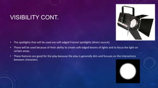 VISIBILITY CONT.

• The spotlights that will be used are soft-edged Fresnel spotlights (direct source).
• These will be used because of their ability to create soft-edged beams of lights and to focus the light on
certain areas.
• These features are good for the play because the play is generally dim and focuses on the interactions
between characters.

 