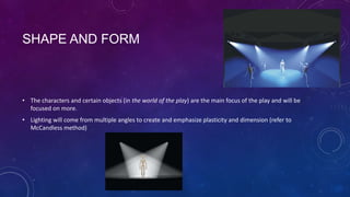 SHAPE AND FORM

• The characters and certain objects (in the world of the play) are the main focus of the play and will be
focused on more.
• Lighting will come from multiple angles to create and emphasize plasticity and dimension (refer to
McCandless method)

 