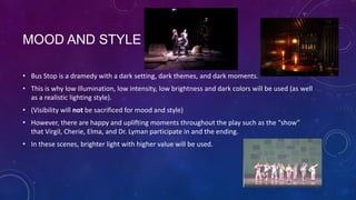 MOOD AND STYLE
• Bus Stop is a dramedy with a dark setting, dark themes, and dark moments.
• This is why low illumination, low intensity, low brightness and dark colors will be used (as well
as a realistic lighting style).
• (Visibility will not be sacrificed for mood and style)
• However, there are happy and uplifting moments throughout the play such as the “show”
that Virgil, Cherie, Elma, and Dr. Lyman participate in and the ending.
• In these scenes, brighter light with higher value will be used.

 
