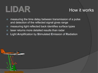  measuring the time delay between transmission of a pulse
and detection of the reflected signal gives range
 measuring light reflected back identifies surface types
 laser returns more detailed results than radar
ight mplification by timulated mission of adiation
How it works
 