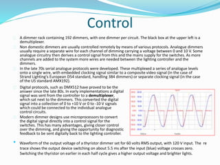 Control 
A dimmer rack containing 192 dimmers, with one dimmer per circuit. The black box at the upper left is a 
demultiplexer. 
Non domestic dimmers are usually controlled remotely by means of various protocols. Analogue dimmers 
usually require a separate wire for each channel of dimming carrying a voltage between 0 and 10 V. Some 
analogue circuitry then derives a control signal from this and the mains supply for the switches. As more 
channels are added to the system more wires are needed between the lighting controller and the 
dimmers. 
In the late 70s serial analogue protocols were developed. These multiplexed a series of analogue levels 
onto a single wire, with embedded clocking signal similar to a composite video signal (in the case of 
Strand Lighting's European D54 standard, handling 384 dimmers) or separate clocking signal (in the case 
of the US standard AMX192). 
Digital protocols, such as DMX512 have proved to be the 
answer since the late 80s. In early implementations a digital 
signal was sent from the controller to a demultiplexer, 
which sat next to the dimmers. This converted the digital 
signal into a collection of 0 to +10 V or 0 to -10 V signals 
which could be connected to the individual analogue 
control circuits. 
Modern dimmer designs use microprocessors to convert 
the digital signal directly into a control signal for the 
switches. This has many advantages, giving closer control 
over the dimming, and giving the opportunity for diagnostic 
feedback to be sent digitally back to the lighting controller. 
• Waveform of the output voltage of a thyristor dimmer set for 60 volts RMS output, with 120 V input. The re 
trace shows the output device switching on about 5.5 ms after the input (blue) voltage crosses zero. 
Switching the thyristor on earlier in each half cycle gives a higher output voltage and brighter lights. 
 
