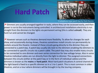 A telephone-type patch bay by Hub Electric 
Dimmers are usually arranged together in racks, where they can be accessed easily, and then 
power is run to the instruments being controlled. In architectural installations electricity is run 
straight from the dimmers to the lights via permanent wiring (this is called acircuit). They are 
hard run and cannot be changed. 
However venues such as theatres demand more flexibility. To allow for changes for each 
show, and occasionally during shows, theatres sometimes install circuits run permanently to 
sockets around the theatre. Instead of these circuits going directly to the dimmer they are 
connected to a patch bay. A patch bay usually sits next to the dimmers enabling the dimmers to 
be connected to specific circuits via a patch cable. The patch bay may also enable many circuits 
to be connected to one dimmer and even series connection for low-voltage lamps. Also in some 
theatres individual cables are run directly from the light to dimmer. The assigned connections 
between the circuits (either at the patch bay or in the form of individual cables) and the 
dimmers is known as the mains or hard patch. Most hard patch situations A control channel on 
the light board is fixed to a specific dimmer as in a 1-to-1 patch. This is most common in older 
theatres, and on a tour where dimmers will be brought in by the touring company. 
 
