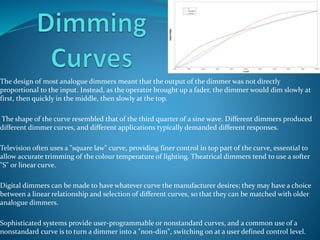 The design of most analogue dimmers meant that the output of the dimmer was not directly 
proportional to the input. Instead, as the operator brought up a fader, the dimmer would dim slowly at 
first, then quickly in the middle, then slowly at the top. 
The shape of the curve resembled that of the third quarter of a sine wave. Different dimmers produced 
different dimmer curves, and different applications typically demanded different responses. 
Television often uses a "square law" curve, providing finer control in top part of the curve, essential to 
allow accurate trimming of the colour temperature of lighting. Theatrical dimmers tend to use a softer 
"S" or linear curve. 
Digital dimmers can be made to have whatever curve the manufacturer desires; they may have a choice 
between a linear relationship and selection of different curves, so that they can be matched with older 
analogue dimmers. 
Sophisticated systems provide user-programmable or nonstandard curves, and a common use of a 
nonstandard curve is to turn a dimmer into a "non-dim", switching on at a user defined control level. 
 