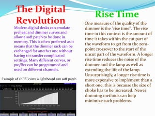 The Digital 
Revolution 
Rise Time 
Modern digital desks can emulate 
preheat and dimmer curves and 
allow a soft patch to be done in 
memory. This is often preferred as it 
means that the dimmer rack can be 
exchanged for another one without 
having to transfer complicated 
settings. Many different curves, or 
profiles can be programmed and 
used on different channels. 
One measure of the quality of the 
dimmer is the "rise time". The rise 
time in this context is the amount of 
time it takes within the cut part of 
the waveform to get from the zero-point 
crossover to the start of the 
uncut part of the waveform. A longer 
rise time reduces the noise of the 
dimmer and the lamp as well as 
extending the life of the lamp. 
Unsurprisingly, a longer rise time is 
more expensive to implement than a 
short one, this is because the size of 
choke has to be increased. Newer 
dimming methods can help 
minimize such problems. 
Example of an "S" curve a lightboard can soft patch 

