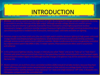 INTRODUCTION 
 Dimmers are devices used to vary the brightness of a light. By changing the voltage waveform applied to the lamp, 
it is possible to vary the intensity of the light output. Although variable-voltage devices are used for various 
purposes, the term dimmer is generally reserved for those intended to control light output from resistive 
incandescent, halogen, and (more recently) compact fluorescent lights (CFLs) and light-emitting diodes(LEDs). More 
specialized equipment is needed to dim fluorescent, mercury vapor, solid state and other arc lighting. 
 Dimmers range in size from small units ,the size of a light switch used for domestic lighting to high power units used 
in large theatre orarchitectural lighting installations. Small domestic dimmers are generally directly controlled, 
although remote control systems (such asX10) are available. Modern professional dimmers are generally controlled 
by a digital control system like DMX or DALI. In newer systems, these protocols are often used in conjunction 
with ethernet. 
 In the professional lighting industry, changes in intensity are called “fades” and can be “fade up” or “fade down”. 
Dimmers with direct manual control had a limit on the speed they could be varied at but this issue has been largely 
eliminated with modern digital units (although very fast changes in brightness may still be avoided for other reasons 
like lamp life). 
 Modern dimmers are built from silicon-controlled rectifiers (SCR) instead of variable resistors, because they have 
higher efficiency. A variable resistor would dissipate power as heat and acts as a voltage divider. Since a silicon 
controlled rectifier switches between a low resistance "on" state and a high resistance "off" state, it dissipates very 
little power compared with the controlled load. 
 