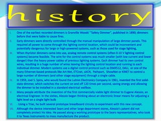 I. One of the earliest recorded dimmers is Granville Woods' "Safety Dimmer", published in 1890; dimmers 
before that were liable to cause fires. 
II. Early dimmers were directly controlled through the manual manipulation of large dimmer panels. This 
required all power to come through the lighting control location, which could be inconvenient and 
potentially dangerous for large or high-powered systems, such as those used for stage lighting, 
III. When thyristor dimmers came into use, analog remote control systems (often 0-10 V lighting control 
systems) became feasible. The wire for the control systems was much smaller (with low current and lower 
danger) than the heavy power cables of previous lighting systems. Each dimmer had its own control 
wires, resulting in a huge number of wires leaving the lighting control location and running to each 
individual dimmer. Modern systems use a digital control protocol such as DMX512, DALI, or one of the 
many Ethernet-based protocols like Art-Net, ETCnet, sACN, Pathport, ShowNet or KiNET to control a 
large number of dimmers (and other stage equipment) through a single cable. 
IV. In 1959, Joel S. Spira, who would found the Lutron Electronics Company in 1961, invented the first solid-state 
dimmer, which switches the current on and off 120 times per second, saving energy and allowing 
the dimmer to be installed in a standard electrical wallbox. 
V. Many people attribute the invention of the first commercially viable light dimmer to Eugene Alessio, an 
electrical Engineer. In the sixties, Alessio began thinking about an electronic linear means for adjusting a 
light level on a single light bulb 
VI. . Using a Triac, he built several prototype breadboard circuits to experiment with this new concept. 
VII. Although the device interested Sears and other large department stores, Alessio's patent did not 
completely protect his idea. He passed along a working prototype to the Sears representatives, who took 
it to Texas Instruments to mass manufacture the product. 
 