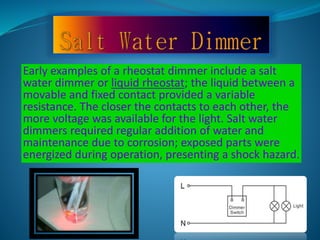 Early examples of a rheostat dimmer include a salt 
water dimmer or liquid rheostat; the liquid between a 
movable and fixed contact provided a variable 
resistance. The closer the contacts to each other, the 
more voltage was available for the light. Salt water 
dimmers required regular addition of water and 
maintenance due to corrosion; exposed parts were 
energized during operation, presenting a shock hazard. 
 