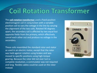 The coil-rotation transformer used a fixed-position 
electromagnet coil in conjunction with a variable-position 
coil to vary the voltage in the line by varying 
the alignment of the two coils. Rotated 90 degrees 
apart, the secondary coil is affected by two equal but 
opposite fields from the primary, which effectively 
cancel each other out and produce no voltage in the 
secondary. 
These coils resembled the standard rotor and stator 
as used in an electric motor, except that the rotor 
was held against rotation using brakes and was 
moved to specific positions using high-torque 
gearing. Because the rotor did not ever turn a 
complete revolution, a commutator was not required 
and long flexible cables could be used on the rotor 
instead. 
 