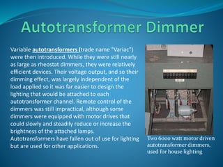 Variable autotransformers (trade name "Variac") 
were then introduced. While they were still nearly 
as large as rheostat dimmers, they were relatively 
efficient devices. Their voltage output, and so their 
dimming effect, was largely independent of the 
load applied so it was far easier to design the 
lighting that would be attached to each 
autotransformer channel. Remote control of the 
dimmers was still impractical, although some 
dimmers were equipped with motor drives that 
could slowly and steadily reduce or increase the 
brightness of the attached lamps. 
Autotransformers have fallen out of use for lighting 
but are used for other applications. 
Two 6000 watt motor driven 
autotransformer dimmers, 
used for house lighting 
 