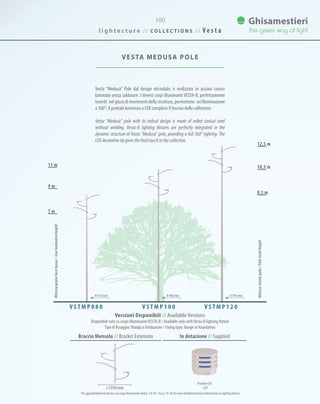 VESTA MEDUSA Pole
10,5 m
12,5 m
8,5 m
9 m
7 m
11 m
Versioni Disponibili // Available Versions
Disponibile solo su corpo illuminanteVESTA-B / Available only withVesta-B lighting fixture
Tipo di fissaggio: flangia o fondazione / Fixing type: flange or foundation
V S T M P 0 8 0 V S T M P 1 0 0 V S T M P 1 2 0
Altezzapuntolucebasso/Lowluminaireheight
Altezzatotalepalo/Poletotalheight
0 193 mm0 168 mm0 152 mm
l i g h t e c t u r e / / C O L L E C T I O N S / / V e s t a
100
Vesta “Medusa” Pole dal design elicoidale, è realizzato in acciaio conico
laminato senza saldature. I diversi corpi illuminanti VESTA-B, perfettamente
inseriti nel gioco di movimenti della struttura, permettono un’illuminazione
a 360°; il puntale luminoso a LED completa il fascino della collezione.
Vesta “Medusa” pole with its helical design is made of rolled conical steel
without welding. Vesta-B lighting fixtures are perfectly integrated in the
dynamic structure of Vesta “Medusa” pole, providing a full 360° lighting. The
LED decorative tip gives the final touch to the collection.
ø 2350 mm
In dotazione // SuppliedBraccio Mensola // Bracket Extension
Puntale LED
- LED
Per approfondimenti tecnici sul corpo illuminante vedi p. 74-78 / See p. 74-78 for more detailed technical information on lighting fixture
 