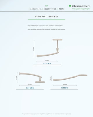 VestaWall Bracket, in acciaio conico curvo, completa la collezioneVesta.
Vesta Wall Bracket, made of curved conical steel, completes the Vesta collection.
VESTA WALL BRACKET
l i g h t e c t u r e / / C O L L E C T I O N S / / V e s t a
104
950 mm 950 mm
V S TAW B
475mm
250mm
833mm
V S T B W B
950 mm
V S T C W B
Per approfondimenti tecnici sul corpo illuminante vedi p. 72-74-76 / See p. 72-74-76 for more detailed technical information on lighting fixture
 