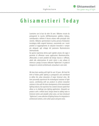 8
l i g h t e c t u r e
G h i s a m e s t i e r i To d a y
Lavoriamo con la luce da oltre 50 anni. Abbiamo vissuto da
protagonisti la nascita dell’illuminazione pubblica italiana,
contribuendo a definire il decoro urbano nelle principali città
storiche. Abbiamo sperimentato in prima persona l’evoluzione
tecnologica delle sorgenti luminose, concorrendo con i nostri
prodotti al raggiungimento di soluzioni innovative e sempre
più adeguate agli sviluppi del panorama illuminotecnico
internazionale.
Da questa esperienza deriva quel capitale umano che oggi ci
permette di affrontare nuove applicazioni illuminotecniche,
affiancando ai nostri prodotti dal design classico e raffinato,
adatti alla valorizzazione di centri storici e aree urbane di
interesse e pregio, la nuova collezione “lightecture”, in grado di
integrarsi in contesti architetturali, extraurbani e aree verdi.
We have been working with light for over 50 years. We lived the
birth of Italian public lighting as protagonists and contributed
to define the urban decoration of major historical cities. We
have personally experienced the technological evolution of light
sources, contributing with our products to achieve innovative
solutions in line with the latest developments of the international
lighting industry. Our experience has created a human capital that
allows us to challenge new lighting applications. Alongside our
products with a refined classic design aimed at adding value to
historical centres and valuable urban areas, we have introduced
“lightecture”, a new collection of lighting fixtures for integration in
architectural contexts, extra-urban spaces and green areas.
 