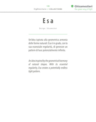 108
Un’idea ispirata alla geometrica armonia
delle forme naturali: Esa è in grado, con la
sua essenziale regolarità, di generare un
pattern di luce potenzialmente infinito.
Anideainspiredbythegeometricalharmony
of natural shapes. With its essential
regularity, Esa creates a potentially endless
light pattern.
E s a
D e s i g n : Ghisamestieri
l i g h t e c t u r e / / C O L L E C T I O N S
 