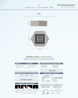 l i g h t e c t u r e / / C O L L E C T I O N S / / Esa
110
ESA
Specifiche Tecniche // Technical Features
75mm220mm
252 mm
TIPO DI FISSAGGIO // FIXING TYPE
IP66 IK09
Materiale: Versione disponibile: Available version:Material:
trafila di alluminio,
pressofusione di alluminio,
vetro.
TYPE 8 D // Disponibile solo su ESA ARCO e PRISMA.
Only available in ESA ARCO and PRISMA.
Versione Compact
Apparecchio sigillato
installazione rapida.
CompactVersion
Sealed fixture for
quick installation.
extruded aluminium,
die-cast aluminium,
glass.
COMPACT
SISTEMI OTTICI // OPTICAL SYSTEMS
TEMPERATURA DI COLORE // COLOUR TEMPERATURE
3000K // 4000K // 5700K
· TYPE 4 · · TYPE 8 D·· TYPE 3 ·· TYPE 2 ·
0 42-60 mm
0 60-76 mm
0 42-60 mm
0 60-76 mm
TESTA PALO // POLE TOP LATERALE // SIDE
DIMMERABILE // DIMMABLE
Regolabile con step da 5°
Adjustablewith5°steps
Regolabile con step da 5°
Adjustablewith5°steps
15° 10°
15°
Modulo luminoso unico / Single luminous module
 