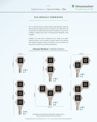 ESA MODULE COMBINING
Esa è un corpo illuminante concepito nell’ottica della flessibilità. Grazie alla
forma geometrica regolare può essere combinato in più soluzioni fino ad
un massimo di tre moduli funzionali al tipo di installazione. Esa può essere
installato in qualsiasi tipo di palo o di mensola grazie all’apposito snodo
regolabile.
Flexibility is the main source of inspiration for Esa. Thanks to its regular
geometrical shape it can be combined in multiple solutions with maximum
three modules according to the type of installation. Esa can be installed in all
types of pole or bracket by means of the adjustable joint.
112
Soluzioni Modulari // Modular Solutions
E M C
0 1
E M C
0 3
OGNI MODULO ESA RAPPRESENTA UNA SORGENTE LUMINOSA A LED //
EACH ESA MODULE REPRESENTS ONE LED LIGHT SOURCE
415mm
E M C
0 2
635mm
E M C
0 5
745mm
E M C
0 4
855mm
525mm
445 mm
E M C
0 6
520mm
640 mm
252 mm
Per approfondimenti tecnici sul corpo illuminante vedi p. 110 / See p. 110 for more detailed technical information on lighting fixture
l i g h t e c t u r e / / C O L L E C T I O N S / / Esa
 