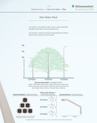 116
ESA TRIAL POLE
Esa “Trial” Pole è una collezione di pali in acciaio a sezione trapezioidale.
Disponibili in diverse altezze e numero di moduli luminosi.
Esa “Trial” Pole is a collection of steel poles with trapezoidal shaft. Available in
different heights and number of luminous modules.
6 m
5 m
4 m
Soluzioni Modulari // Modular Solutions
Sezione palo alla base //
Pole section at the base Braccio Mensola // Bracket Extension
Versioni Disponibili // Available Versions
ETP040 - ETP050 mensola singola o doppia / ETP040 - ETP050 single or double bracket
ETP060 mensola singola, doppia o sfalsata / ETP060 single, double or split-level bracket
Tipo di fissaggio: flangia o fondazione / Fixing type: flange or foundation
Configurabile per ogni altezza come riportato in figura.
Configurable for any height as shown in the figure.
220 mm 400 mm
E T P 0 4 0 E T P 0 5 0 E T P 0 6 0
Altezzapuntoluce/Luminaireheight
Per approfondimenti tecnici sul corpo illuminante vedi p. 110 / See p. 110 for more detailed technical information on lighting fixture
150
165
180
152162173
E T P 0 4 0
E T P 0 5 0
E T P 0 6 0
l i g h t e c t u r e / / C O L L E C T I O N S / / Esa
 