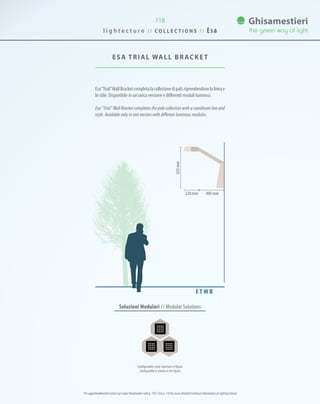 118
ESA TRIAL WALL BRACKET
Esa“Trial”WallBracketcompletalacollezionedipali,riprendendonelalineae
lo stile. Disponibile in un’unica versione e differenti moduli luminosi.
Esa “Trial” Wall Bracket completes the pole collection with a coordinate line and
style. Available only in one version with different luminous modules.
400 mm220 mm
635mm
Soluzioni Modulari // Modular Solutions
E T W B
Configurabile come riportato in figura.
Configurable as shown in the figure.
l i g h t e c t u r e / / C O L L E C T I O N S / / Esa
Per approfondimenti tecnici sul corpo illuminante vedi p. 110 / See p. 110 for more detailed technical information on lighting fixture
 