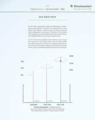122
ESA ARCO POLE
Esa “Arco” Pole è appositamente studiato per l’illuminazione di strade e
spazi di grandi dimensioni. Si presenta come sostegno conico in acciaio
laminato senza saldature. I moduli sono disposti in mensole di acciaio dal
design contemporaneo che consentono di direzionare il flusso luminoso
senza sovrapposizioni o interferenze dell’emissione luminosa. Questi possono
essere regolabili singolarmente a 360° grazie all’apposito snodo.
Esa “Arco” Pole has been specifically studied to illuminate streets and large
areas. It represents a conical support made of rolled steel without welding.
The modules are disposed on steel shelves with contemporary design that can
direct the luminous flux without overlapping or interfering with the luminous
emission. They can be individually adjusted by 360° thanks to the specific joint.
E A P 1 0 0E A P 0 8 0 E A P 1 2 0
Altezzatotalepalo/Poletotalheight
Altezzapuntoluce/Luminaireheight
13,6 m
11,5 m
9,3 m
12 m
10 m
8 m
Versioni Disponibili // Available Versions
Mensola singola, doppia o quadrupla / Single, double or quadruple bracket
Tipo di fissaggio: flangia o fondazione / Fixing type: flange or foundation
0 168 mm 0 168 mm 0 193 mm
l i g h t e c t u r e / / C O L L E C T I O N S / / Esa
 