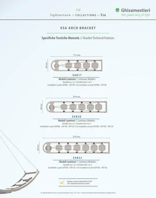 124
ESA ARCO BRACKET
Specifiche Tecniche Mensola // Bracket Technical Features
E A B 1 7
Moduli Luminosi // Luminous Modules
Variabile da 3 a 4 /Variable from 3 to 4
Installabile su palo EAP080 - EAP100 / For installation on pole EAP080 - EAP100
E A B 2 0
Moduli Luminosi // Luminous Modules
Variabile da 4 a 5 /Variable from 4 to 5
Installabile su palo EAP080 - EAP100 - EAP120 / For installation on pole EAP080 - EAP100 - EAP120
E A B 2 2
Moduli Luminosi // Luminous Modules
Variabile da 5 a 6 /Variable from 5 to 6
Installabile su palo EAP100 - EAP120 / For installation on pole EAP100 - EAP120
1715 mm
2016 mm
2216 mm
380mm
380mm
380mm
Per approfondimenti tecnici sul corpo illuminante vedi p. 110 / See p. 110 for more detailed technical information on lighting fixture
Modulo Luminoso Regolabile di 360°
360°adjustableluminousmodule
l i g h t e c t u r e / / C O L L E C T I O N S / / Esa
 