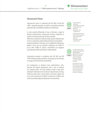 l i g h t e c t u r e / / G h i s a m e s t i e r i To d a y
10
· Sistema di gestione
della qualità.
· Gestione della responsabilità.
· Gestione delle risorse.
· Produzione.
· Misurazione, analisi
e miglioramento.
· Quality management system.
· Responsibilities management.
· Resource management.
· Production.
· Measurement, analysis
and improvement.
è una garanzia del costante
impegno profuso dall’azienda
nella salvaguardia
dell’ambiente e nell’utilizzo
delle risorse naturali che
consente di migliorare
l’immagine aziendale
e i rapporti con le parti
interessate.
It guarantees the constant
effort made by the company
in environmental protection
and use of natural resources,
with a view to improve our
corporate image and the
relations with stakeholders.
Ghisamestieri Plants
Ghisamestieri opera in conformità alla ISO 9001 ed alla ISO
14001, seguendo procedure di qualità e prestando particolare
attenzione alla sostenibilità energetica ed ambientale.
La sede centrale dell’azienda si trova a Bertinoro e ospita le
funzioni amministrative, commerciali, tecniche e logistiche, in
un’ottica di ottimizzazione del sistema aziendale.
Nello stesso complesso è dedicato ampio spazio ai laboratori per
il test e la valutazione diretta della performance del prodotto.
Il reparto produttivo è dislocato sui tre stabilimenti di Bertinoro,
Napoli e Lecce, per una superficie complessiva di 35.000 m2
di cui oltre 10.000 m2 coperti, consentendo una maggiore
specializzazione delle attrezzature e degli impianti.
Ghisamestieri operates in compliance with ISO 9001 and ISO
14001 following quality procedures and paying special attention
to energy and environmental sustainability.
Our headquarters in Bertinoro hosts administration, sales,
technical and logistics department, with a view to optimize
our company system. The same facilities include a large space
dedicated to laboratories for functional and performance testing.
Production takes place in three plants in Bertinoro, Naples and
Lecce, with a total area of 35,000 m2, of which over 10,000 m2 are
covered, providing highly specialized tools and machinery.
 